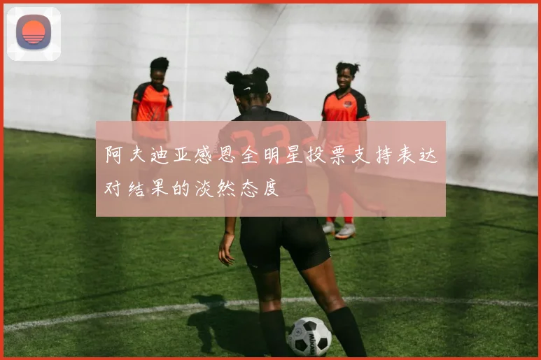 阿夫迪亚感恩全明星投票支持表达对结果的淡然态度