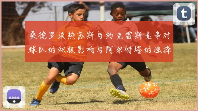 桑德罗谈热苏斯与约克雷斯竞争对球队的积极影响与阿尔特塔的选择难题