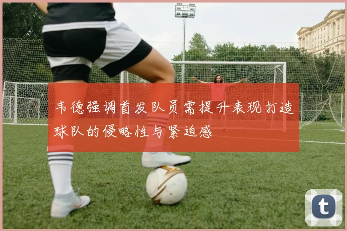 韦德强调首发队员需提升表现打造球队的侵略性与紧迫感