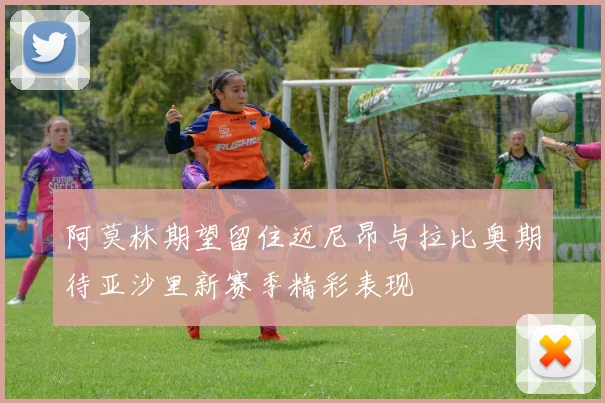 阿莫林期望留住迈尼昂与拉比奥期待亚沙里新赛季精彩表现