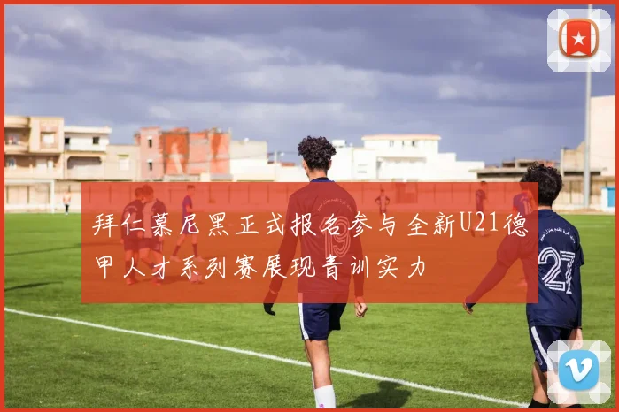 拜仁慕尼黑正式报名参与全新U21德甲人才系列赛展现青训实力