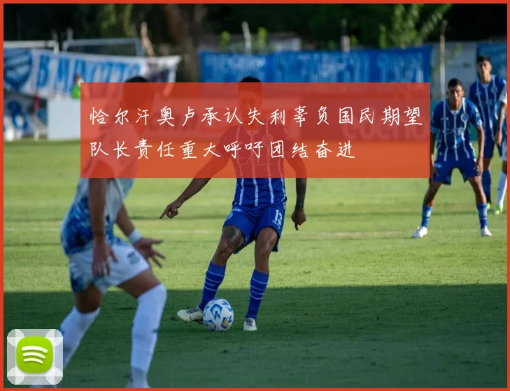 恰尔汗奥卢承认失利辜负国民期望队长责任重大呼吁团结奋进