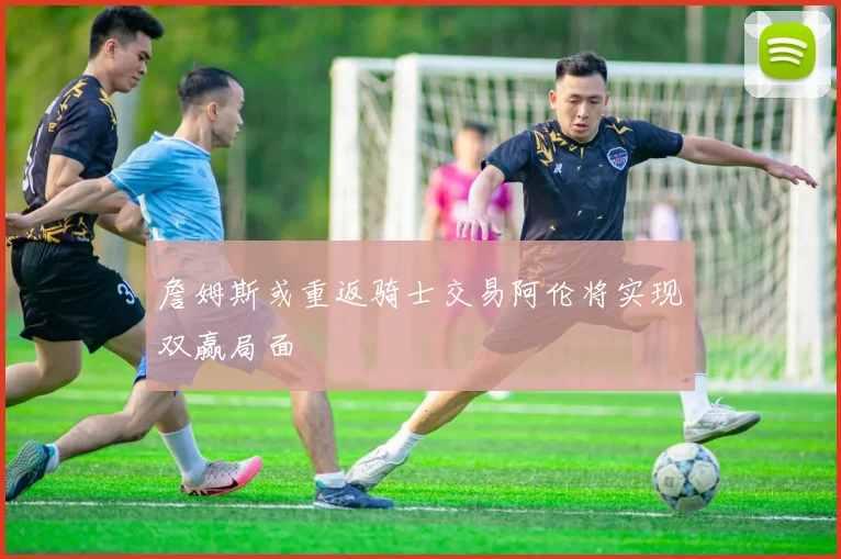 詹姆斯或重返骑士交易阿伦将实现双赢局面
