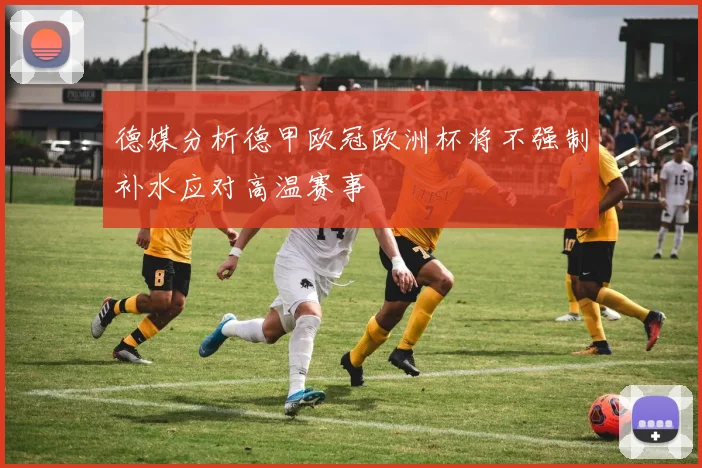 德媒分析德甲欧冠欧洲杯将不强制补水应对高温赛事