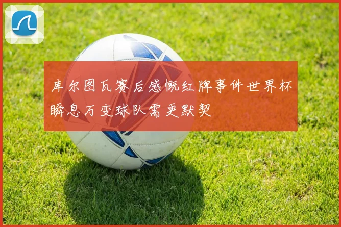 库尔图瓦赛后感慨红牌事件世界杯瞬息万变球队需更默契