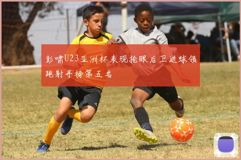 彭啸U23亚洲杯表现抢眼后卫进球领跑射手榜第五名