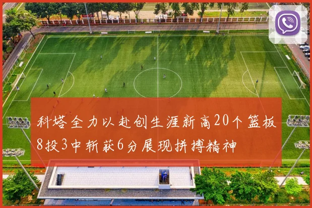 科塔全力以赴创生涯新高20个篮板8投3中斩获6分展现拼搏精神
