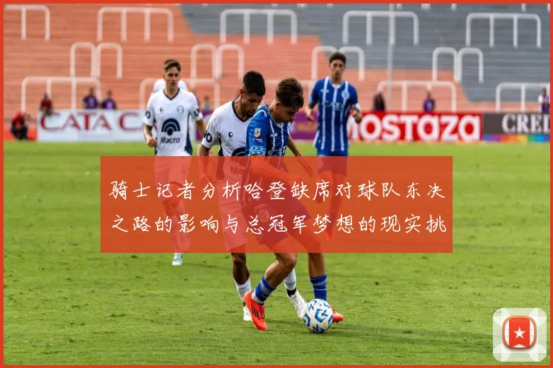 骑士记者分析哈登缺席对球队东决之路的影响与总冠军梦想的现实挑战