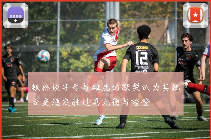 铁林谈字母与雄鹿的默契认为其配合更稳定胜过恩比德与哈登