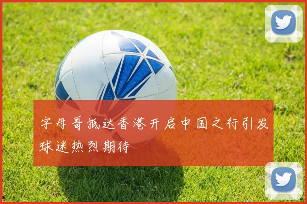 字母哥抵达香港开启中国之行引发球迷热烈期待