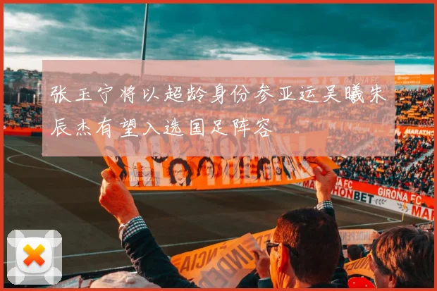 张玉宁将以超龄身份参亚运吴曦朱辰杰有望入选国足阵容