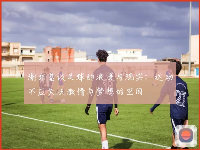 谢尔基谈足球的浪漫与现实：运动不应失去激情与梦想的空间