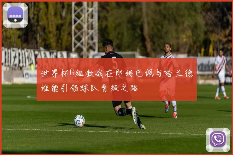 世界杯G组激战在即姆巴佩与哈兰德谁能引领球队晋级之路