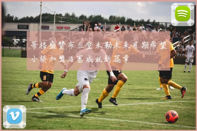 蒂格盛赞布兰登米勒未来可期希望小桥加盟活塞成就新篇章