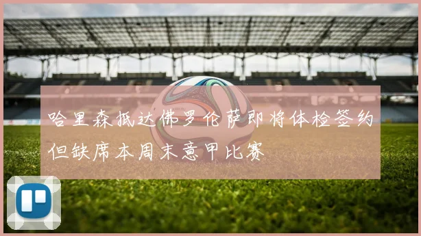 哈里森抵达佛罗伦萨即将体检签约但缺席本周末意甲比赛