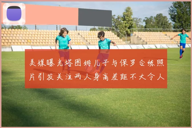美媒曝光塔图姆儿子与保罗合练照片引发关注两人身高差距不大令人惊讶
