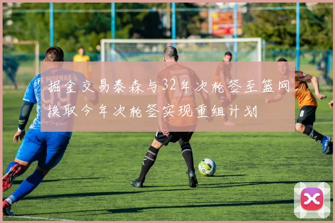掘金交易泰森与32年次轮签至篮网换取今年次轮签实现重组计划