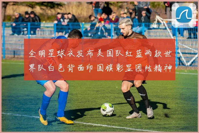 全明星球衣发布美国队红蓝两款世界队白色背面印国旗彰显团结精神