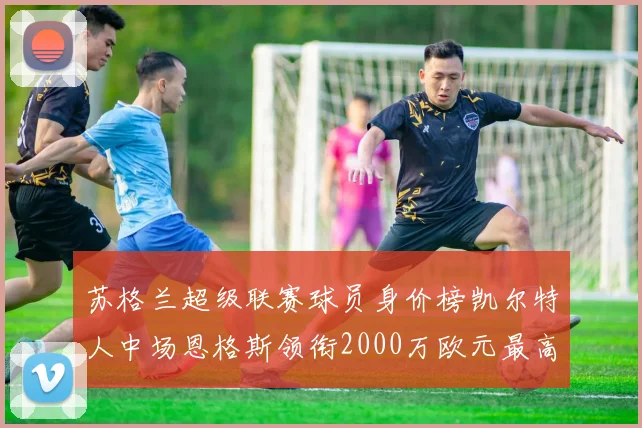 苏格兰超级联赛球员身价榜凯尔特人中场恩格斯领衔2000万欧元最高